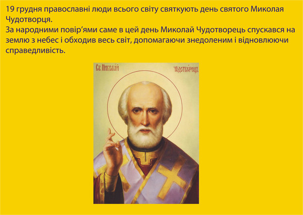 19 грудня православні люди всього світу святкують день святого Миколая Чудотворця. За народними повір’ями саме в цей день Миколай Чудотворець спускався на землю з небес і обходив весь світ, допомагаючи знедоленим і відновлюючи справедливість. 
З поміж великих святих угодників Божих святитель Миколай Чудотворець користується особливою любов’ю нашого народу. Усе життя св. Миколая – це нескінченні благодіяння і чудеса, подані стражденному людству. Він покровитель землеробства і скотарства, господар земних вод, заступник від бід і напастей, помічник у найважчих справах і обставинах. Він швидко з’являється скрізь, де потрібна його допомога. І нині він приходить до тих, хто кличе його допомогти і заступити від біди. Чудес його не злічити. Усе життя Чудотворця було позначено любов’ю до ближнього. Навіть смерть не перервала його благодатних справ, його чудеса звершаються повсякчас.